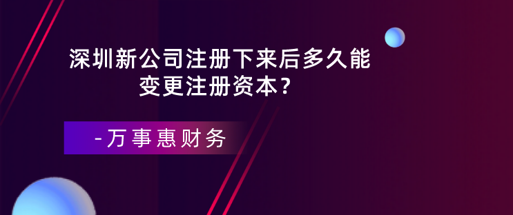 深圳新公司注冊(cè)下來后多久能變更注冊(cè)資本？-萬事惠財(cái)務(wù)